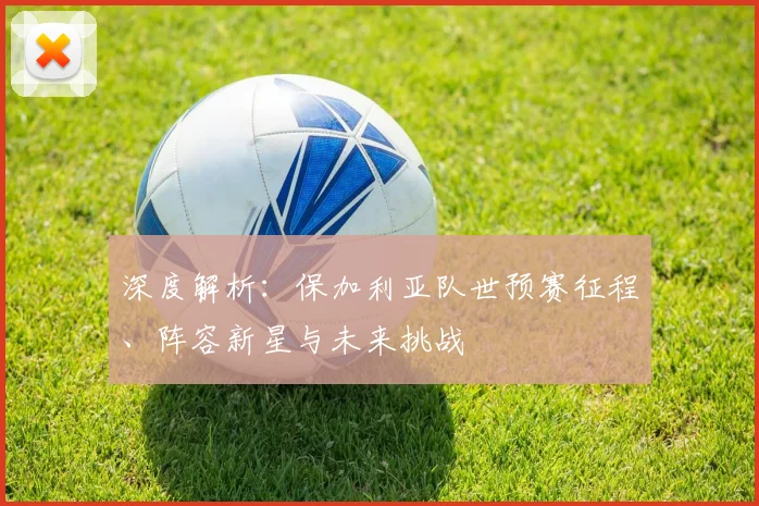 深度解析：保加利亚队世预赛征程、阵容新星与未来挑战