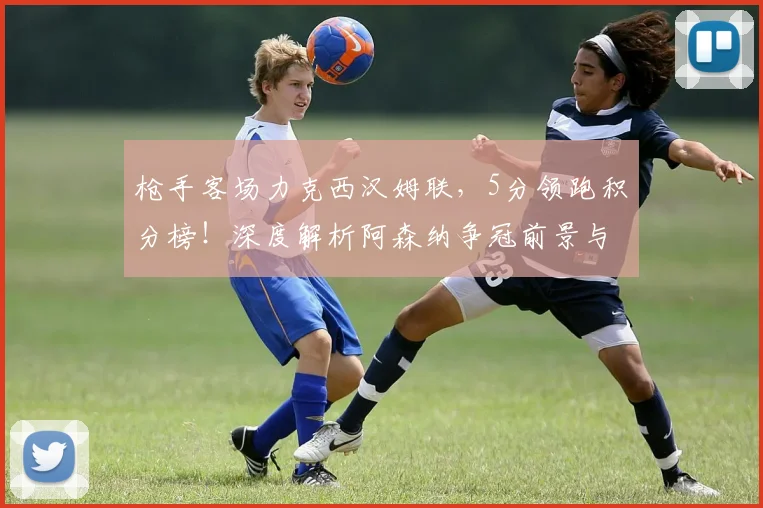 枪手客场力克西汉姆联，5分领跑积分榜！深度解析阿森纳争冠前景与挑战