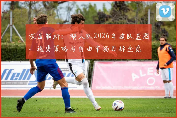 深度解析:湖人队2026年建队蓝图,选秀策略与自由市场目标全览