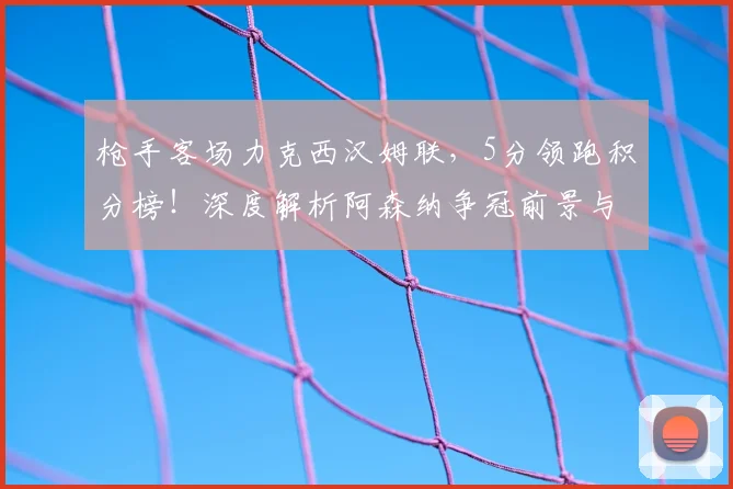 枪手客场力克西汉姆联,5分领跑积分榜!深度解析阿森纳争冠前景与挑战