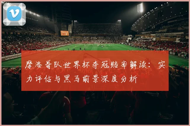 摩洛哥队世界杯夺冠赔率解读:实力评估与黑马前景深度分析