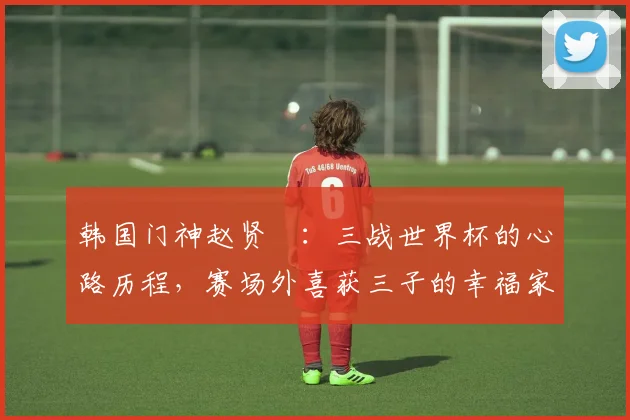 韩国门神赵贤祐：三战世界杯的心路历程，赛场外喜获三子的幸福家庭生活